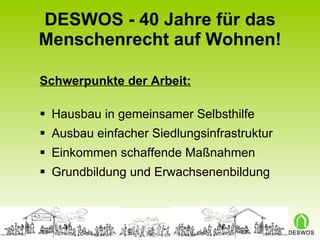 DESWOS - 40 Jahre für das Menschenrecht auf Wohnen! Schwerpunkte der Arbeit: Hausbau in gemeinsamer Selbsthilfe Ausbau einfacher Siedlungsinfrastruktur Einkommen schaffende Maßnahmen Grundbildung und Erwachsenenbildung 