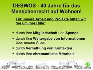 DESWOS - 40 Jahre für das Menschenrecht auf Wohnen! Für unsere Arbeit und Projekte bitten wir Sie um Ihre Hilfe: durch Ihre  Mitgliedschaft  und  Spende durch Ihre  Weitergabe von Informationen  über unsere Arbeit durch  Vermittlung von Kontakten durch Ihre  ehrenamtliche Mitarbeit 
