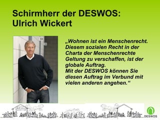 Schirmherr der DESWOS: Ulrich Wickert „ Wohnen ist ein Menschenrecht. Diesem sozialen Recht in der Charta der Menschenrechte Geltung zu verschaffen, ist der globale Auftrag.  Mit der DESWOS können Sie diesen Auftrag im Verbund mit vielen anderen angehen.“ 