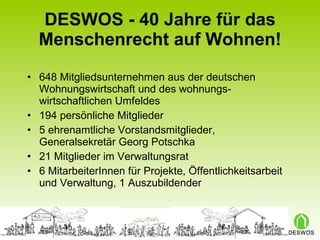DESWOS - 40 Jahre für das Menschenrecht auf Wohnen! 648 Mitgliedsunternehmen aus der deutschen Wohnungswirtschaft und des wohnungs-wirtschaftlichen Umfeldes 194 persönliche Mitglieder 5 ehrenamtliche Vorstandsmitglieder,  Generalsekretär Georg Potschka 21 Mitglieder im Verwaltungsrat 6 MitarbeiterInnen für Projekte, Öffentlichkeitsarbeit und Verwaltung, 1 Auszubildender 