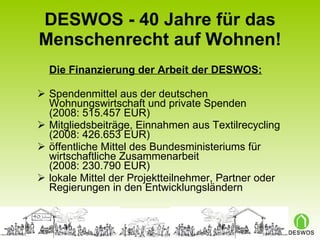 DESWOS - 40 Jahre für das Menschenrecht auf Wohnen! Die Finanzierung der Arbeit der DESWOS: Spendenmittel aus der deutschen Wohnungswirtschaft und private Spenden  (2008: 515.457 EUR) Mitgliedsbeiträge, Einnahmen aus Textilrecycling  (2008: 426.653 EUR) öffentliche Mittel des Bundesministeriums für wirtschaftliche Zusammenarbeit  (2008: 230.790 EUR) lokale Mittel der Projektteilnehmer, Partner oder Regierungen in den Entwicklungsländern 