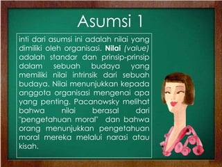 Asumsi 1
inti dari asumsi ini adalah nilai yang
dimiliki oleh organisasi. Nilai (value)
adalah standar dan prinsip-prinsip
dalam sebuah budaya yang
memiliki nilai intrinsik dari sebuah
budaya. Nilai menunjukkan kepada
anggota organisasi mengenai apa
yang penting. Pacanowsky melihat
bahwa nilai berasal dari
"pengetahuan moral" dan bahwa
orang menunjukkan pengetahuan
moral mereka melalui narasi atau
kisah.
 