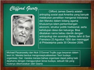 Clifford Geertz Clifford James Geertz adalah
antroplog sosial asal Amerika yang banyak
melakukan penelitian mengenai Indonesia
dan Maroko dalam bidang agama
khususmya islam,perkembangan
ekonomi, struktur politik tradisional, serta
kehidupan desa dan keluarga. Bisa
dikatakan nama beliau identik dengan
antropologi dan sosiologi.Beliau lahir di San
Fransisco 23 Agustus 1926 dan meninggal
di Philadelphia pada 30 Oktober 2006.
Michael Pacanowsky dan Nick O’Donnel Trujillo juga berperan dalam
teori ini. Mereka berdua mengonseptualisasikan Teori budaya
organisasi. Dan mereka merasa bahwa organisasi dapat paling baik
dipahamu dengan menggunakan lensa budaya, sebuah Ide yang
mulanya dikemukakan oleh Geertz
 