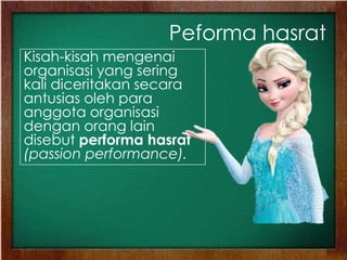 Peforma hasrat
Kisah-kisah mengenai
organisasi yang sering
kali diceritakan secara
antusias oleh para
anggota organisasi
dengan orang lain
disebut performa hasrat
(passion performance).
 
