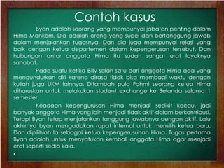 Contoh kasus
Byan adalah seorang yang mempunyai jabatan penting dalam
Hima Mankom. Dia adalah orang yang supel dan bertanggung jawab
dalam menjalankan tugasnya. Dan dia juga mempunyai relasi yang
baik dengan ketua departemen dalam kepengerusan tersebut. Dan
hubungan antar anggota Hima itu sudah sangat erat layaknya
sahabat.
Pada suatu ketika Billy salah satu dari anggota Hima ada yang
mengundurkan diri karena dirasa tidak bisa membagi waktu dengan
kuliah juga UKM lainnya. Ditambah pula Fahmi seorang ketua Hima
diharuskan untuk melakukan student exchange ke Belanda selama 1
semester.
Keadaan kepengurusan Hima menjadi sedikit kacau, jadi
banyak anggota Hima yang lain menjadi tidak aktif dalam berkontribusi.
Tetapi Byan tetap menjalankan tanggung jawabnya dengan aktif. Lalu
akhirnya byan mengadakan rapat internal untuk memilih ketua baru.
Dan dipilihlah Ia sebagai ketua kepengerusuhan Hima. Tugas pertama
Byan adalah untuk menyatukan kembali anggota Hima agar menjadi
erat seperti sedia kala.
•
 