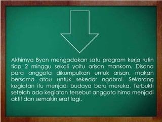 Akhirnya Byan mengadakan satu program kerja rutin
tiap 2 minggu sekali yaitu arisan mankom. Disana
para anggota dikumpulkan untuk arisan, makan
bersama atau untuk sekedar ngobrol. Sekarang
kegiatan itu menjadi budaya baru mereka. Terbukti
setelah ada kegiatan tersebut anggota hima menjadi
aktif dan semakin erat lagi.
 