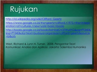 Rujukan
http://id.wikipedia.org/wiki/Clifford_Geertz
https://www.google.co.id/#q=geertz+clifford.+1973.+the+interpr
etation+of+cultures.+new+york+basic+books
http://books.google.co.id/books?id=XqlOV2TWy4YC&pg=PT340&
lpg=PT340&dq=teori+budaya+organisasi+clifford+geertz&source
=bl&ots
West, Richard & Lynn H. Turner. 2008. Pengantar Teori
Komunikasi: Analisis dan Aplikasi. Jakarta: Salemba Humanika
 