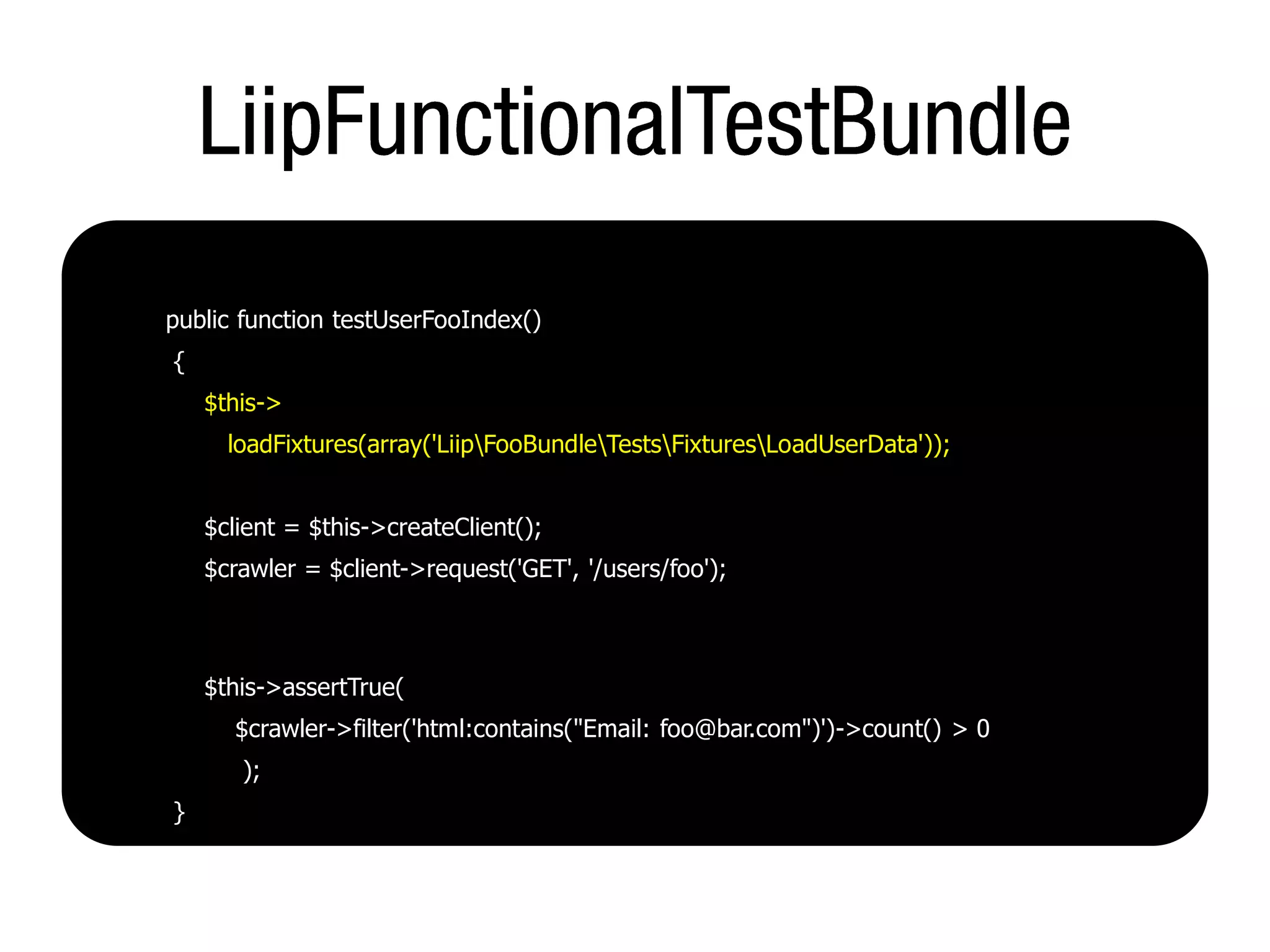 public function testUserFooIndex()
{
    $this->
      loadFixtures(array('LiipFooBundleTestsFixturesLoadUserData'));


    $client = $this->createClient();
    $crawler = $client->request('GET', '/users/foo');



    $this->assertTrue(
      $crawler->filter('html:contains("Email: foo@bar.com")')->count() > 0
       );
}
 