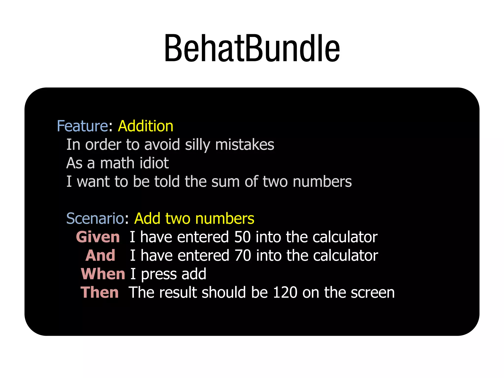 Feature: Addition
 In order to avoid silly mistakes
 As a math idiot
 I want to be told the sum of two numbers

 Scenario: Add two numbers
  Given I have entered 50 into the calculator
    And I have entered 70 into the calculator
   When I press add
   Then The result should be 120 on the screen
 