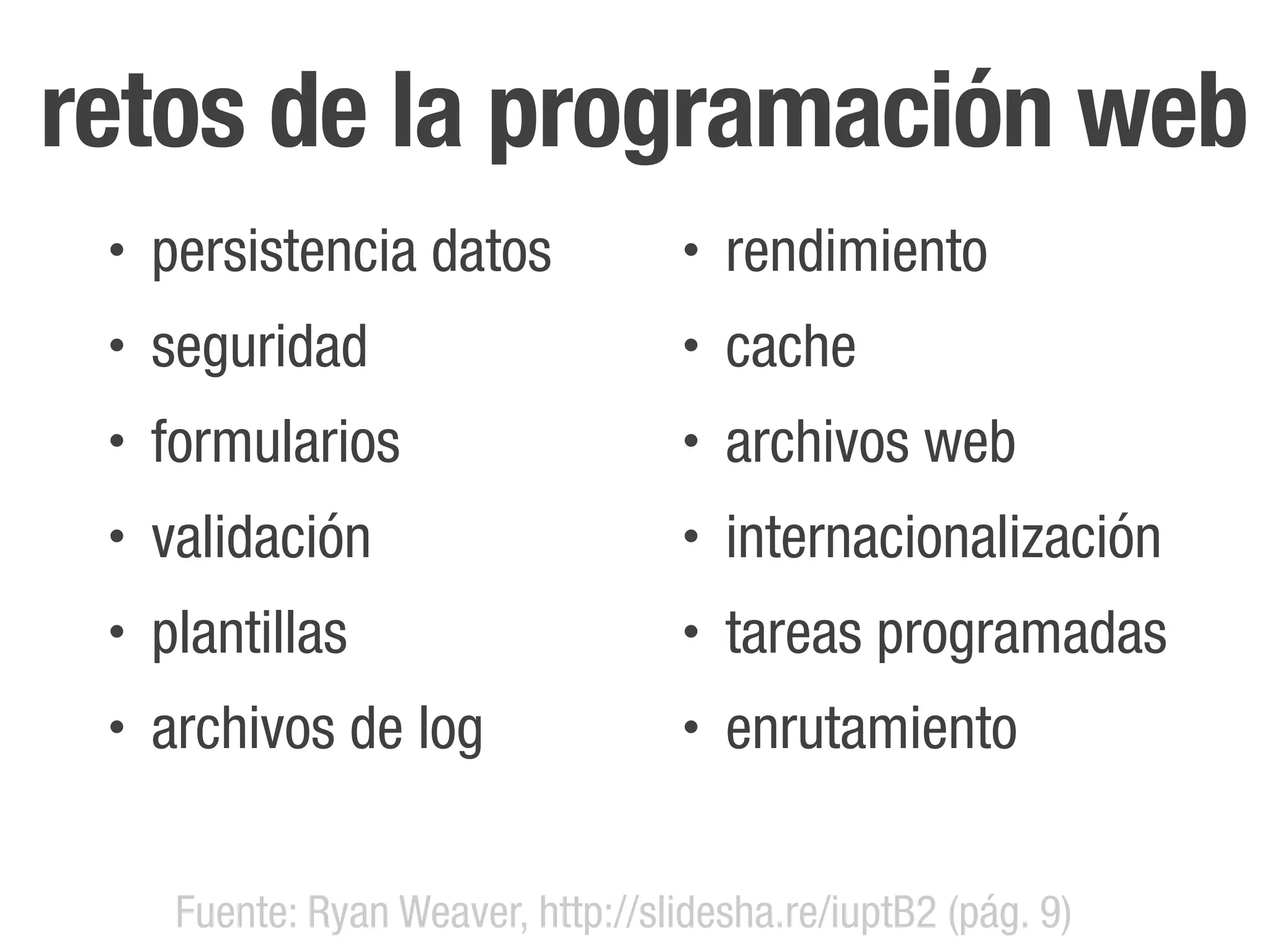 retos de la programación web
 •   persistencia datos              •   rendimiento
 •   seguridad                       •   cache
 •   formularios                     •   archivos web
 •   validación                      •   internacionalización
 •   plantillas                      •   tareas programadas
 •   archivos de log                 •   enrutamiento


      Fuente: Ryan Weaver, http://slidesha.re/iuptB2 (pág. 9)
 