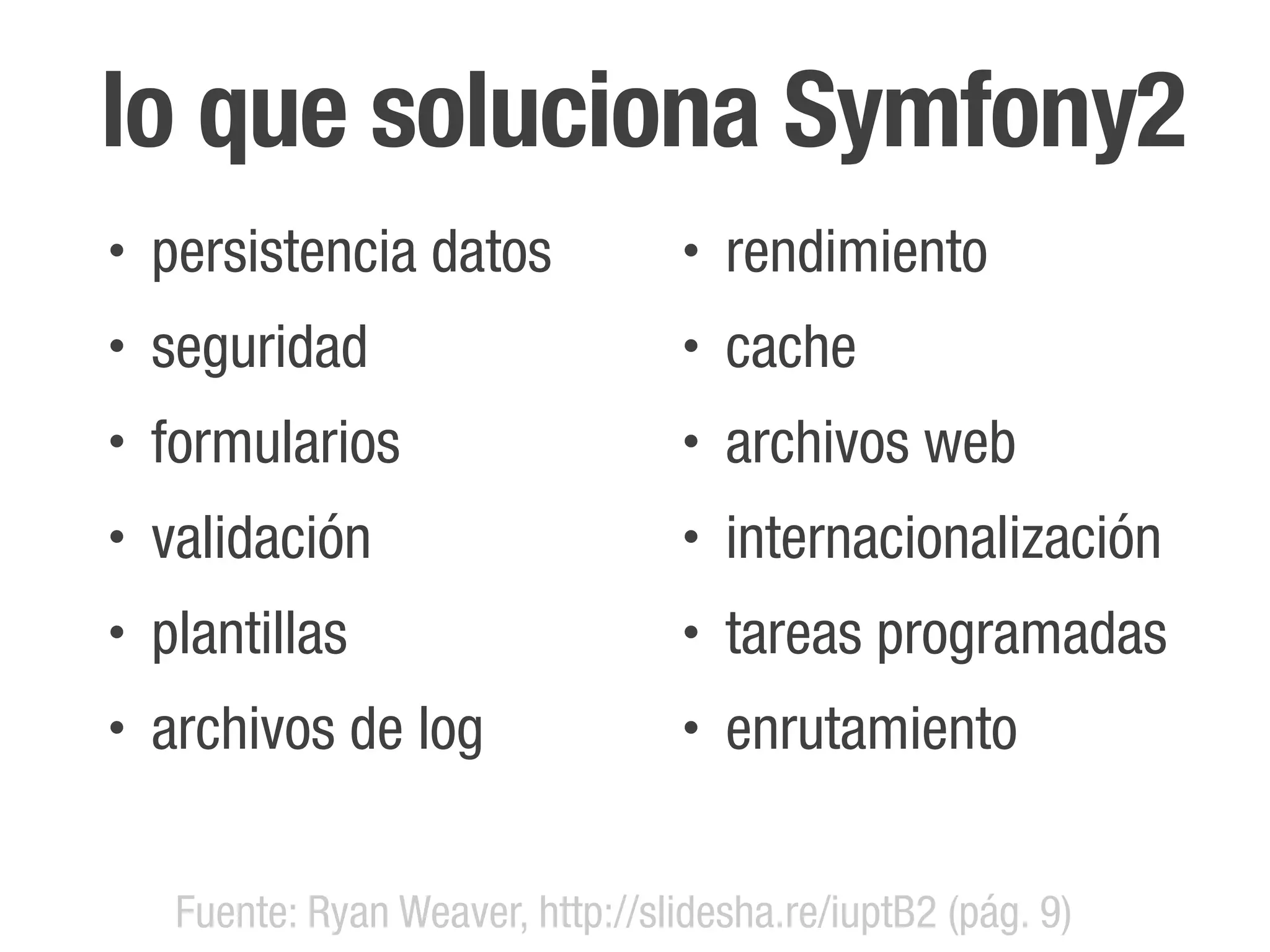 lo que soluciona Symfony2
•   persistencia datos              •   rendimiento
•   seguridad                       •   cache
•   formularios                     •   archivos web
•   validación                      •   internacionalización
•   plantillas                      •   tareas programadas
•   archivos de log                 •   enrutamiento


     Fuente: Ryan Weaver, http://slidesha.re/iuptB2 (pág. 9)
 