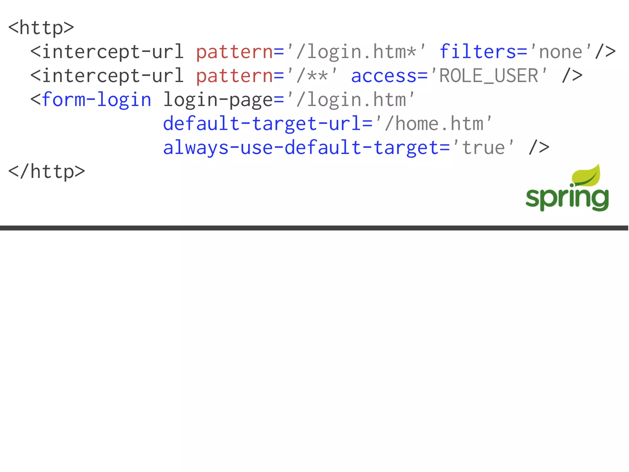 <http>
  <intercept-url pattern='/login.htm*' filters='none'/>
  <intercept-url pattern='/**' access='ROLE_USER' />
  <form-login login-page='/login.htm'
              default-target-url='/home.htm'
              always-use-default-target='true' />
</http>
 