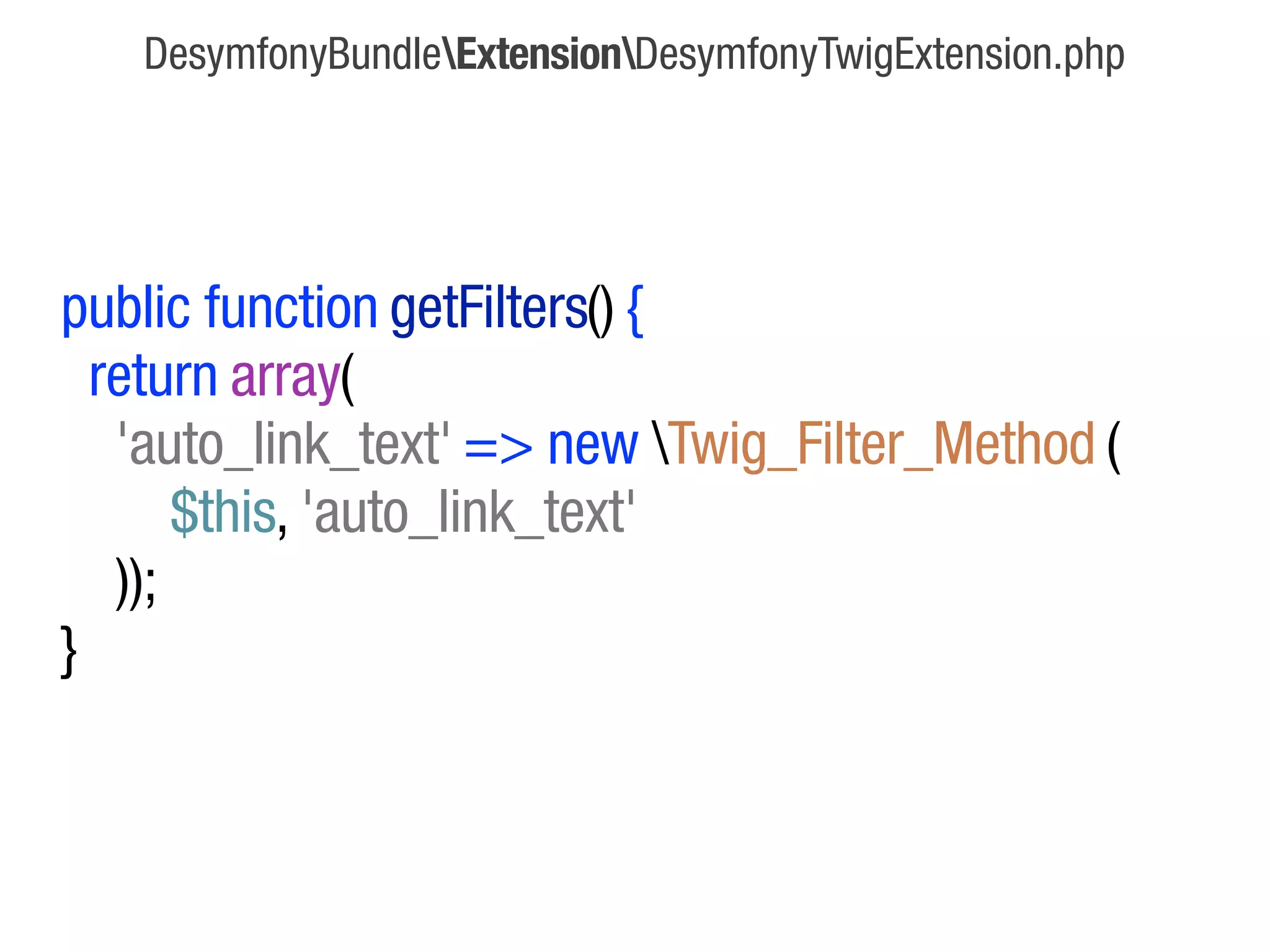 DesymfonyBundleExtensionDesymfonyTwigExtension.php




public function getFilters() {
  return array(
   'auto_link_text' => new Twig_Filter_Method (
       $this, 'auto_link_text'
   ));
}
 