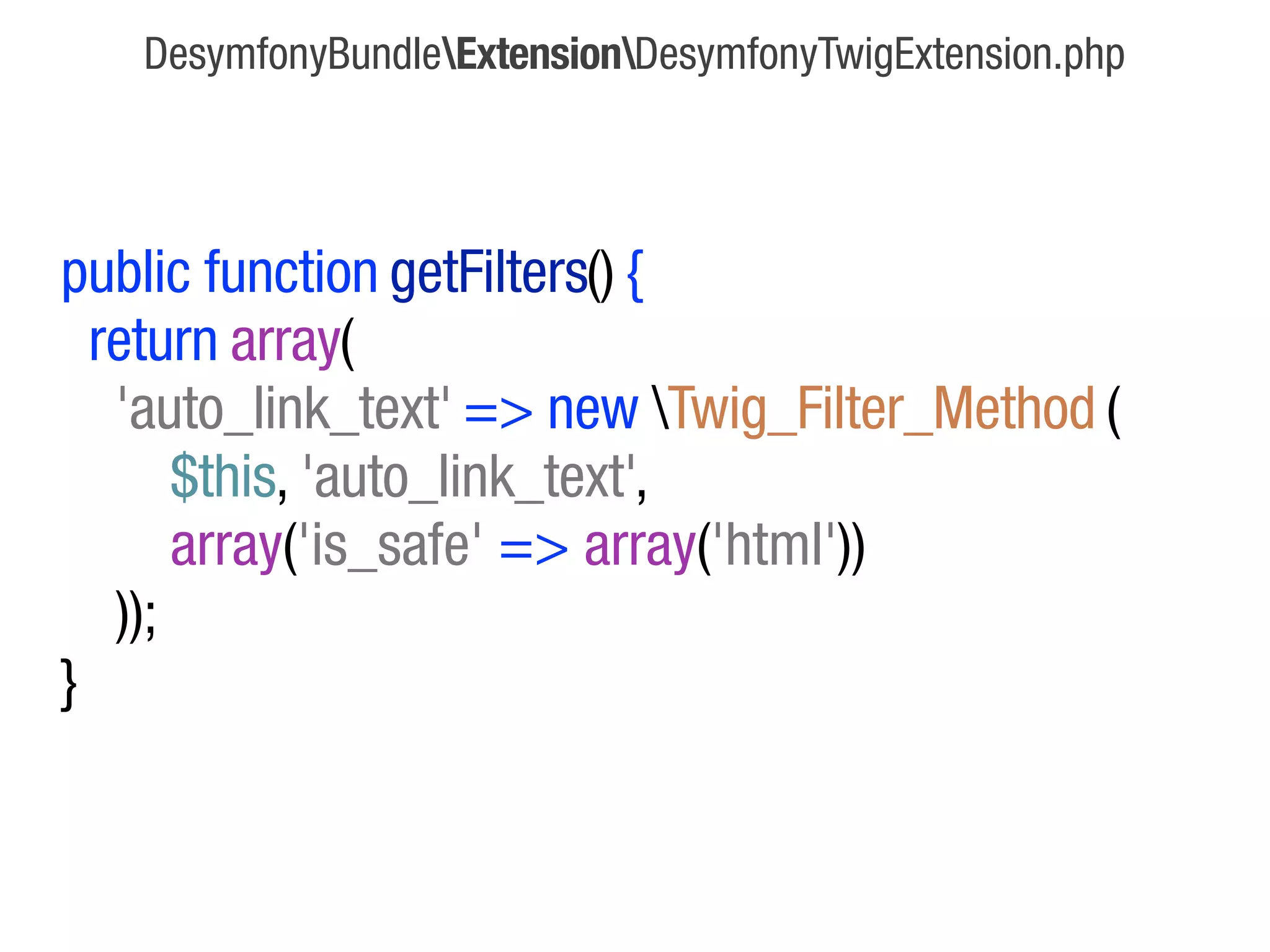 DesymfonyBundleExtensionDesymfonyTwigExtension.php




public function getFilters() {
  return array(
   'auto_link_text' => new Twig_Filter_Method (
       $this, 'auto_link_text',
       array('is_safe' => array('html'))
   ));
}
 