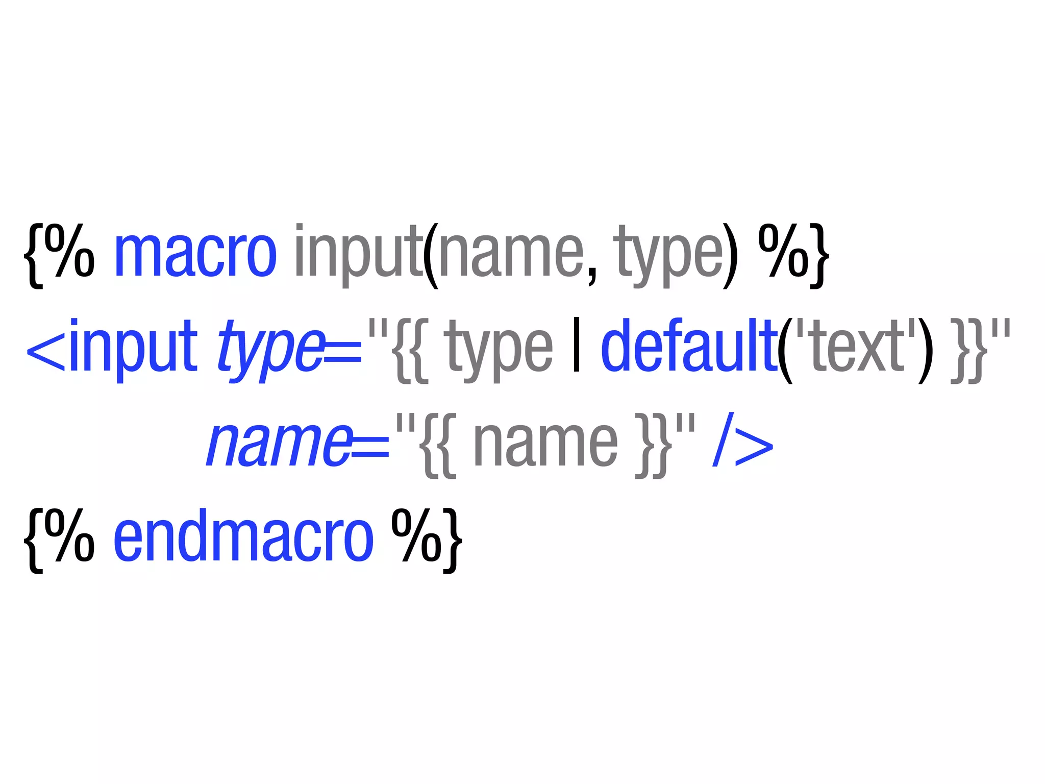 {% macro input(name, type) %}
<input type="{{ type | default('text') }}"
      name="{{ name }}" />
{% endmacro %}
 