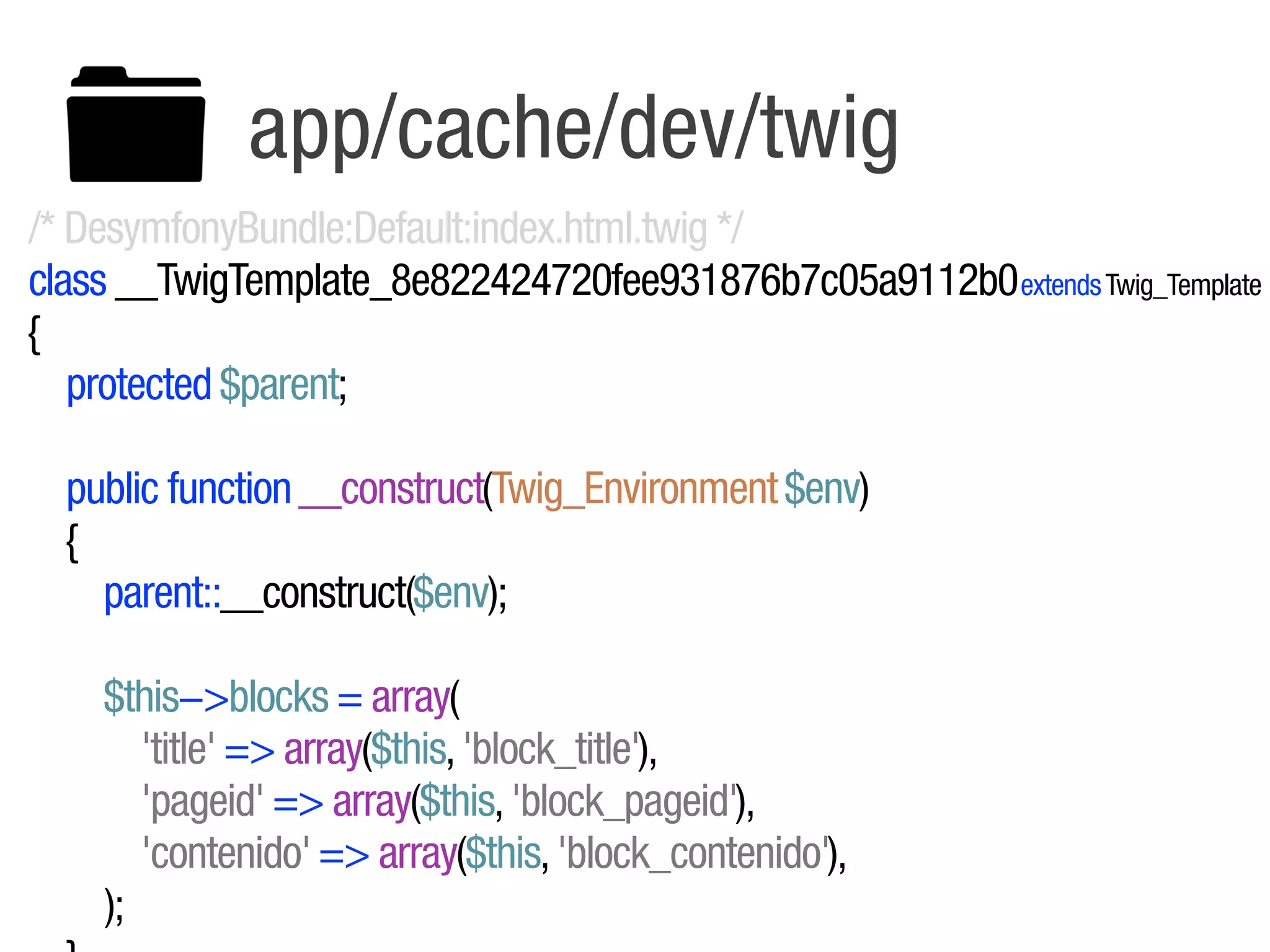 app/cache/dev/twig
/* DesymfonyBundle:Default:index.html.twig */
class __TwigTemplate_8e822424720fee931876b7c05a9112b0 extends Twig_Template
{
   protected $parent;

  public function __construct(Twig_Environment $env)
  {
    parent::__construct($env);

    $this!>blocks = array(
       'title' => array($this, 'block_title'),
       'pageid' => array($this, 'block_pageid'),
       'contenido' => array($this, 'block_contenido'),
    );
 