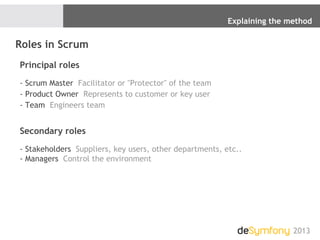 Explaining the method
2013
Roles in Scrum
Principal roles
- Scrum Master Facilitator or "Protector" of the team
- Product Owner Represents to customer or key user
- Team Engineers team
Secondary roles
- Stakeholders Suppliers, key users, other departments, etc..
- Managers Control the environment
 