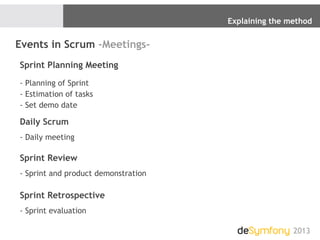Explaining the method
2013
Events in Scrum -Meetings-
Sprint Planning Meeting
- Planning of Sprint
- Estimation of tasks
- Set demo date
Daily Scrum
- Daily meeting
Sprint Review
- Sprint and product demonstration
Sprint Retrospective
- Sprint evaluation
 