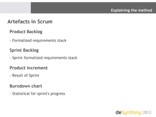 Explaining the method
2013
Artefacts in Scrum
Product Backlog
- Formalized requirements stack
Sprint Backlog
- Sprint formalized requirements stack
Product increment
- Result of Sprint
Burndown chart
- Statistical for sprint's progress
 