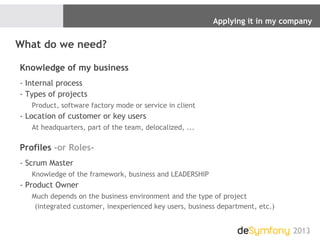 Applying it in my company
2013
What do we need?
Knowledge of my business
- Internal process
- Types of projects
Product, software factory mode or service in client
- Location of customer or key users
At headquarters, part of the team, delocalized, ...
Profiles -or Roles-
- Scrum Master
Knowledge of the framework, business and LEADERSHIP
- Product Owner
Much depends on the business environment and the type of project
(integrated customer, inexperienced key users, business department, etc.)
 