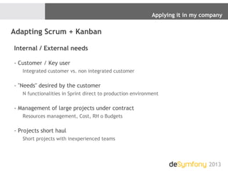 Applying it in my company
2013
Adapting Scrum + Kanban
Internal / External needs
- Customer / Key user
Integrated customer vs. non integrated customer
- "Needs" desired by the customer
N functionalities in Sprint direct to production environment
- Management of large projects under contract
Resources management, Cost, RH o Budgets
- Projects short haul
Short projects with inexperienced teams
 