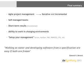 Final summary
2013
"Walking on water and developing software from a specification are
easy if both are frozen"
Edward V. Berard
- Agile project management Iterative and incremental
- Self-managed teams
- Short-term results (Incremental)
- Ability to work in changing environments
- "Setup your management" Scrum, Kanban, PMI, PRINCE2, ITIL, etc.
 