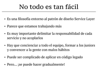 No todo es tan fácil
•   Es una ﬁlosofía entorno al patrón de diseño Service Layer

•   Parece que estamos trabajando más

•   Es muy importante delimitar la responsabilidad de cada
    servicio y no acoplarlos

•   Hay que concienciar a todo el equipo, formar a los juniors
    y convencer a la gente con malos hábitos

•   Puede ser complicado de aplicar en código legado

•   Pero... ¡se puede hacer gradualmente!
 
