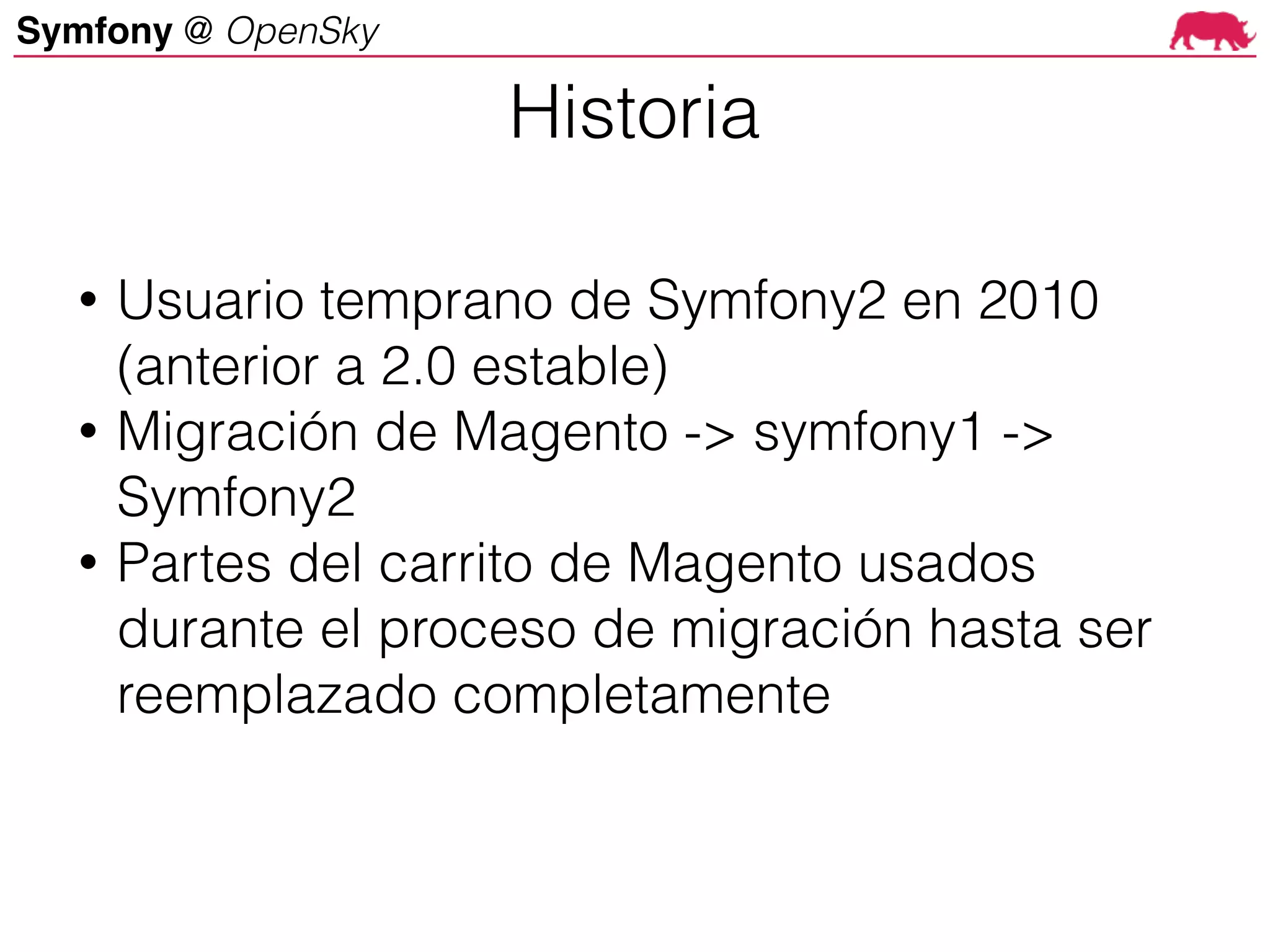 Symfony @ OpenSky
• Usuario temprano de Symfony2 en 2010
(anterior a 2.0 estable)
• Migración de Magento -> symfony1 ->
Symfony2
• Partes del carrito de Magento usados
durante el proceso de migración hasta ser
reemplazado completamente
Historia