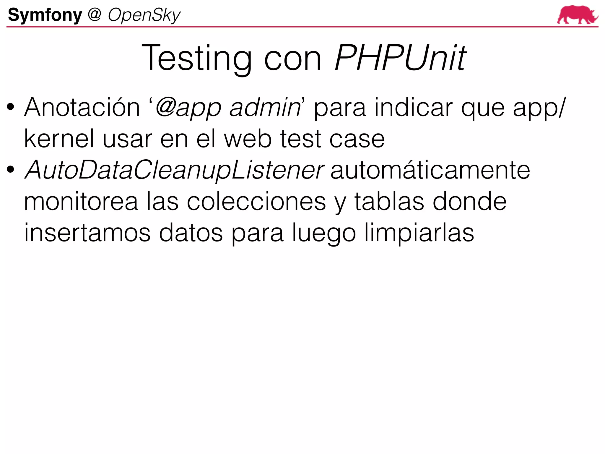 Symfony @ OpenSky
• Anotación ‘@app admin’ para indicar que app/
kernel usar en el web test case
• AutoDataCleanupListener automáticamente
monitorea las colecciones y tablas donde
insertamos datos para luego limpiarlas
Testing con PHPUnit