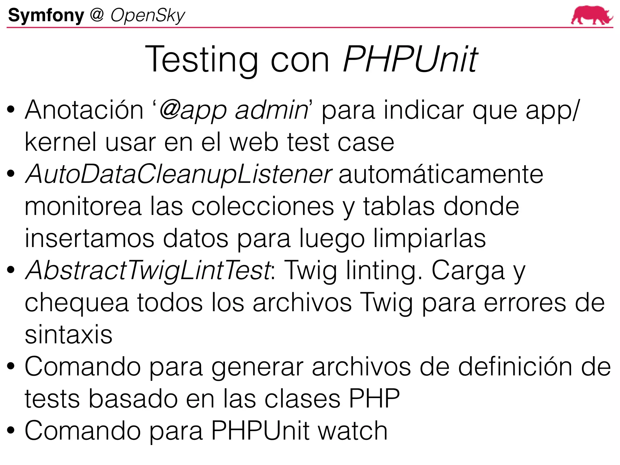 Symfony @ OpenSky
• Anotación ‘@app admin’ para indicar que app/
kernel usar en el web test case
• AutoDataCleanupListener automáticamente
monitorea las colecciones y tablas donde
insertamos datos para luego limpiarlas
• AbstractTwigLintTest: Twig linting. Carga y
chequea todos los archivos Twig para errores de
sintaxis
• Comando para generar archivos de definición de
tests basado en las clases PHP
• Comando para PHPUnit watch
Testing con PHPUnit
