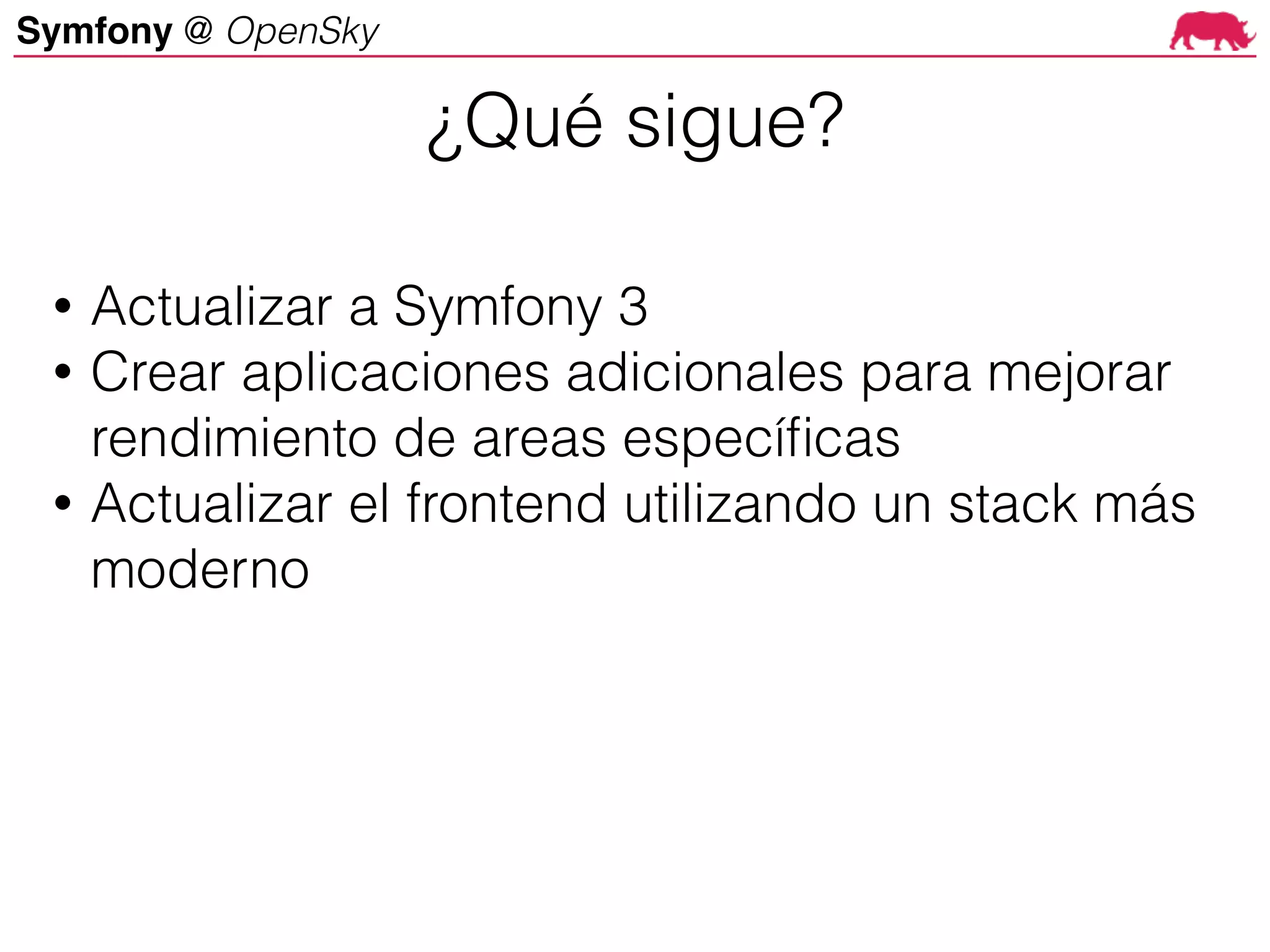 Symfony @ OpenSky
• Actualizar a Symfony 3
• Crear aplicaciones adicionales para mejorar
rendimiento de areas específicas
• Actualizar el frontend utilizando un stack más
moderno
¿Qué sigue?