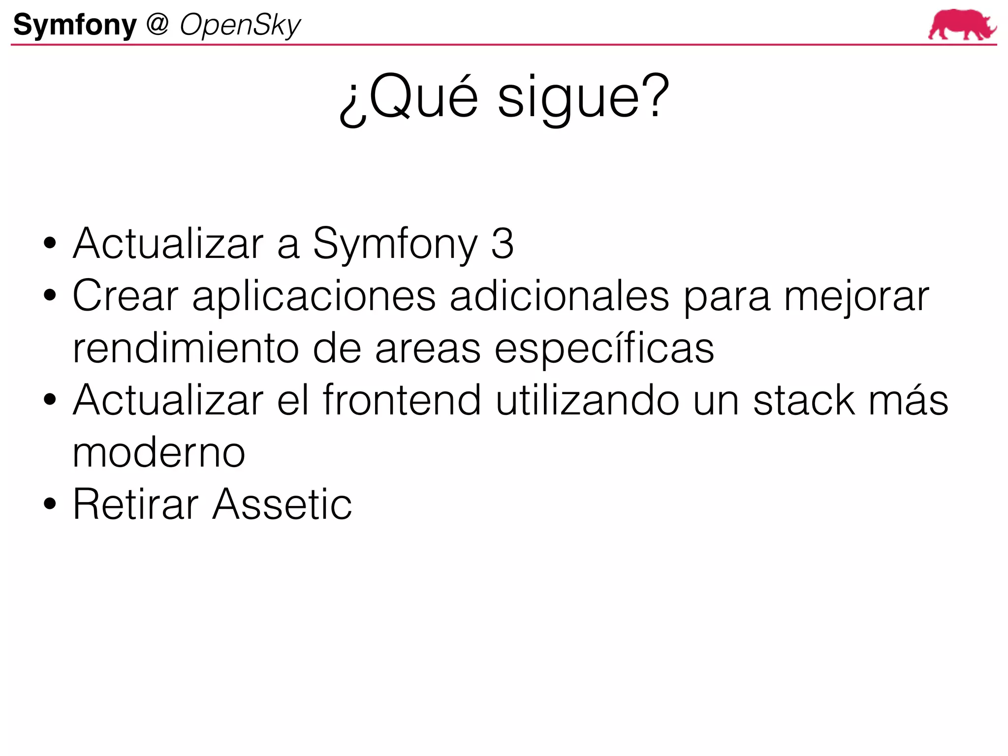 Symfony @ OpenSky
• Actualizar a Symfony 3
• Crear aplicaciones adicionales para mejorar
rendimiento de areas específicas
• Actualizar el frontend utilizando un stack más
moderno
• Retirar Assetic
¿Qué sigue?