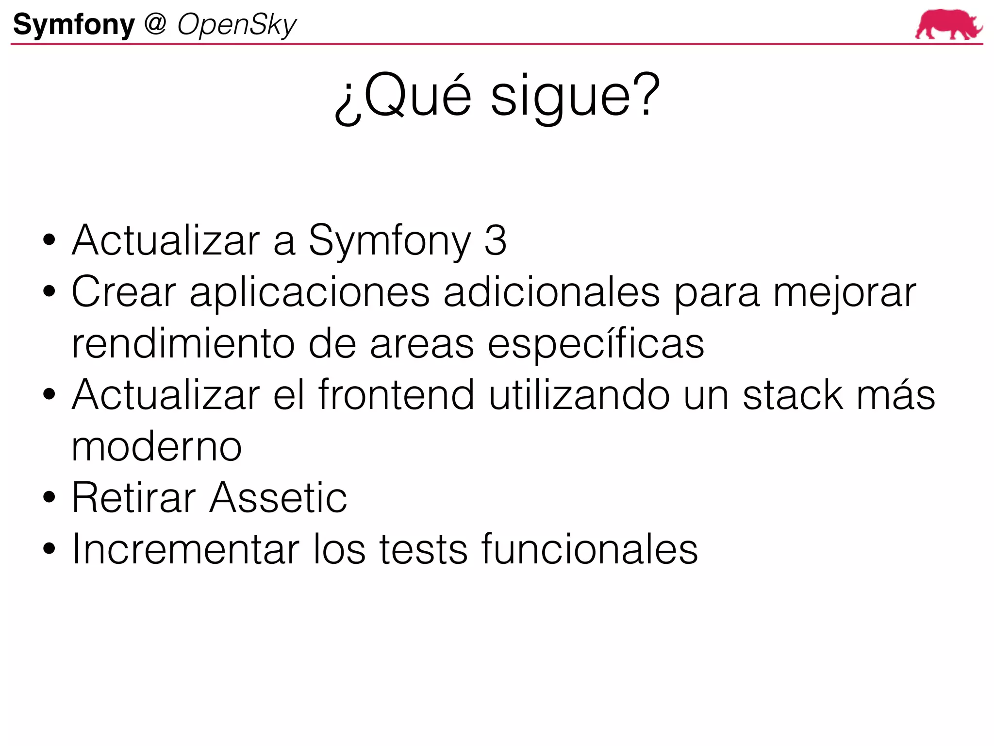 Symfony @ OpenSky
• Actualizar a Symfony 3
• Crear aplicaciones adicionales para mejorar
rendimiento de areas específicas
• Actualizar el frontend utilizando un stack más
moderno
• Retirar Assetic
• Incrementar los tests funcionales
¿Qué sigue?