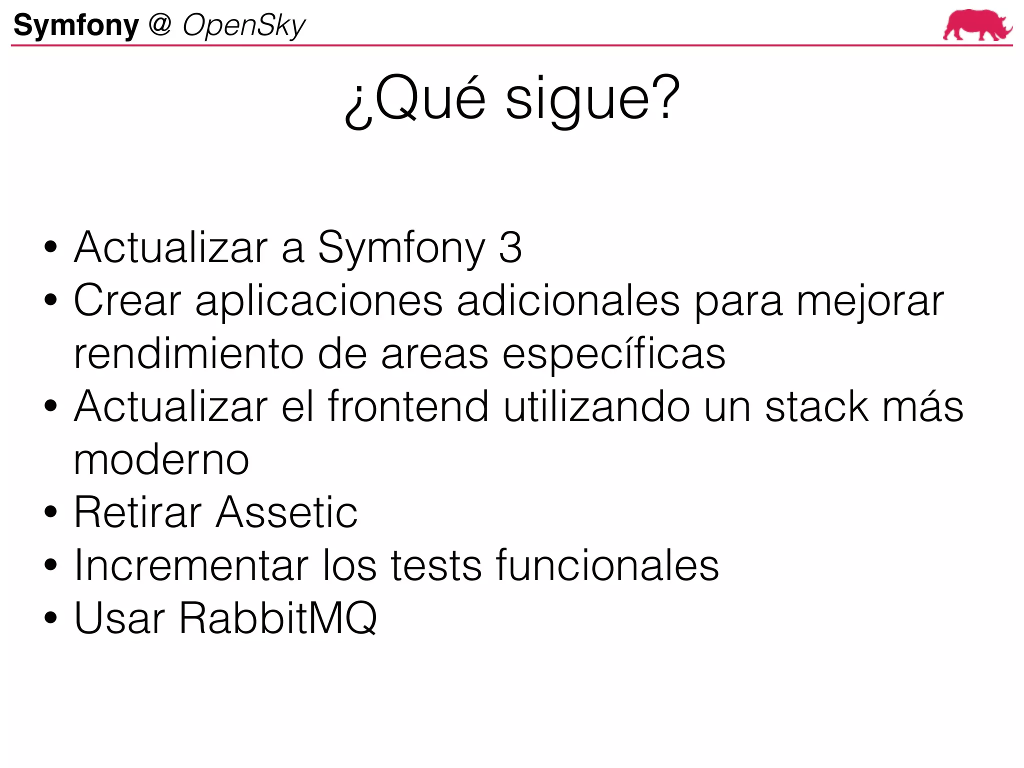 Symfony @ OpenSky
• Actualizar a Symfony 3
• Crear aplicaciones adicionales para mejorar
rendimiento de areas específicas
• Actualizar el frontend utilizando un stack más
moderno
• Retirar Assetic
• Incrementar los tests funcionales
• Usar RabbitMQ
¿Qué sigue?