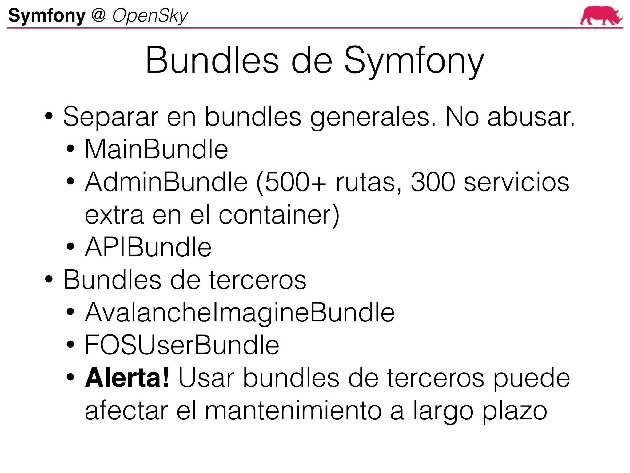 Symfony @ OpenSky
• Separar en bundles generales. No abusar.
• MainBundle
• AdminBundle (500+ rutas, 300 servicios
extra en el container)
• APIBundle
• Bundles de terceros
• AvalancheImagineBundle
• FOSUserBundle
• Alerta! Usar bundles de terceros puede
afectar el mantenimiento a largo plazo
Bundles de Symfony