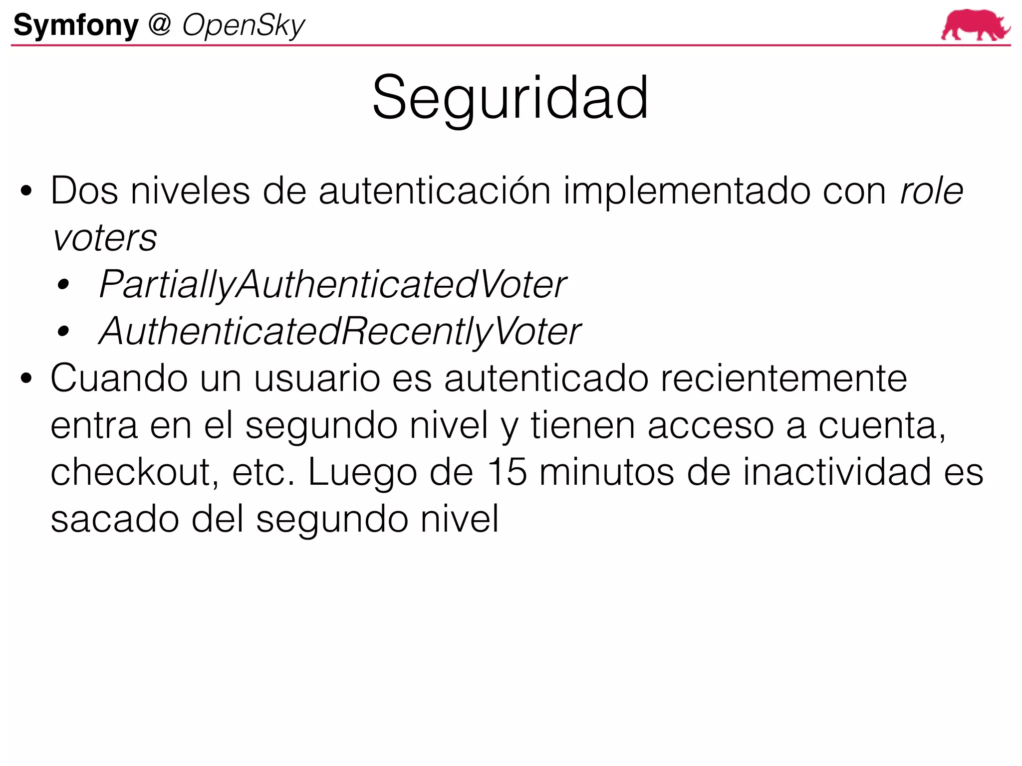 Symfony @ OpenSky
• Dos niveles de autenticación implementado con role
voters
• PartiallyAuthenticatedVoter
• AuthenticatedRecentlyVoter
• Cuando un usuario es autenticado recientemente
entra en el segundo nivel y tienen acceso a cuenta,
checkout, etc. Luego de 15 minutos de inactividad es
sacado del segundo nivel
Seguridad