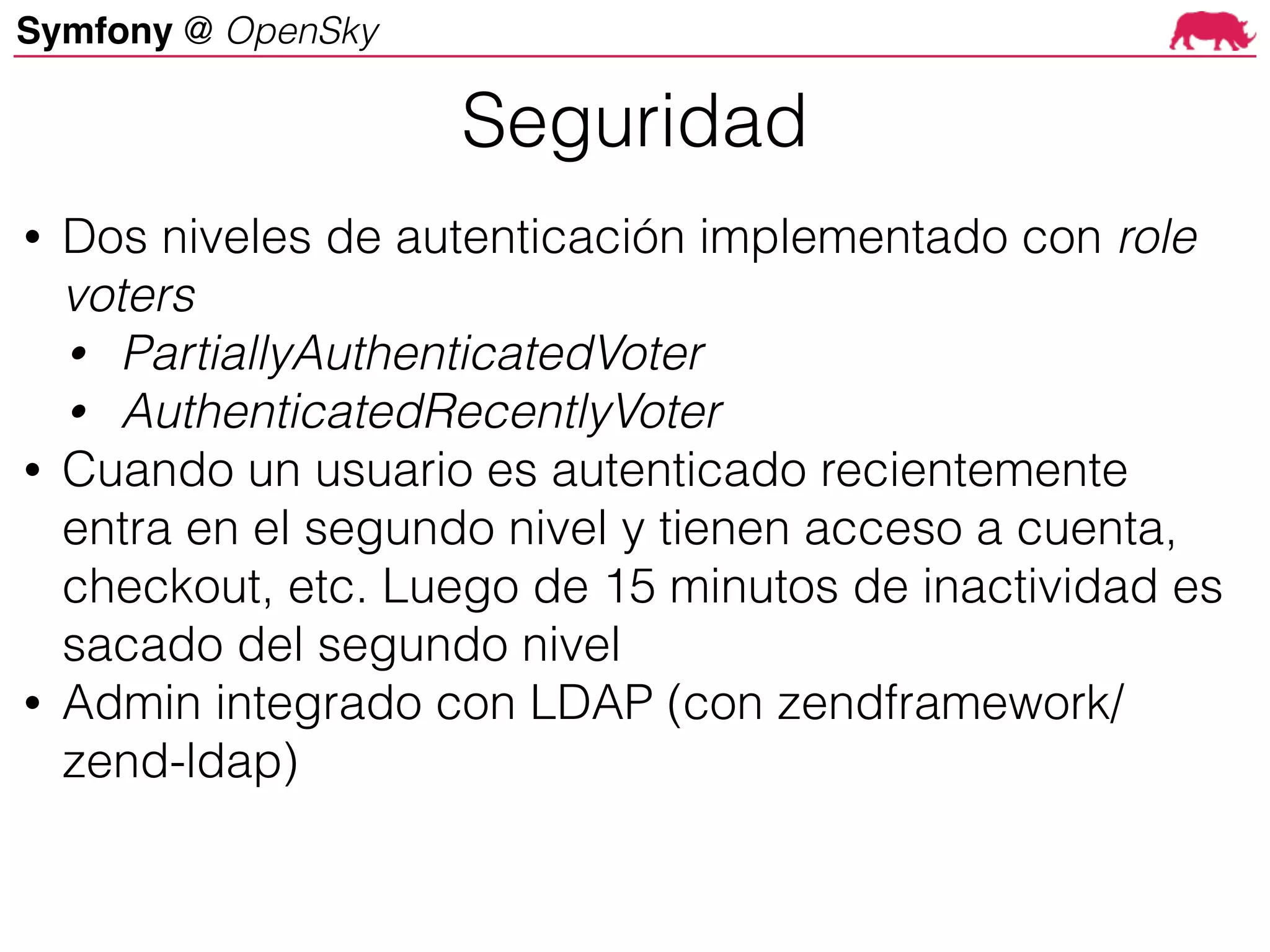 Symfony @ OpenSky
• Dos niveles de autenticación implementado con role
voters
• PartiallyAuthenticatedVoter
• AuthenticatedRecentlyVoter
• Cuando un usuario es autenticado recientemente
entra en el segundo nivel y tienen acceso a cuenta,
checkout, etc. Luego de 15 minutos de inactividad es
sacado del segundo nivel
• Admin integrado con LDAP (con zendframework/
zend-ldap)
Seguridad