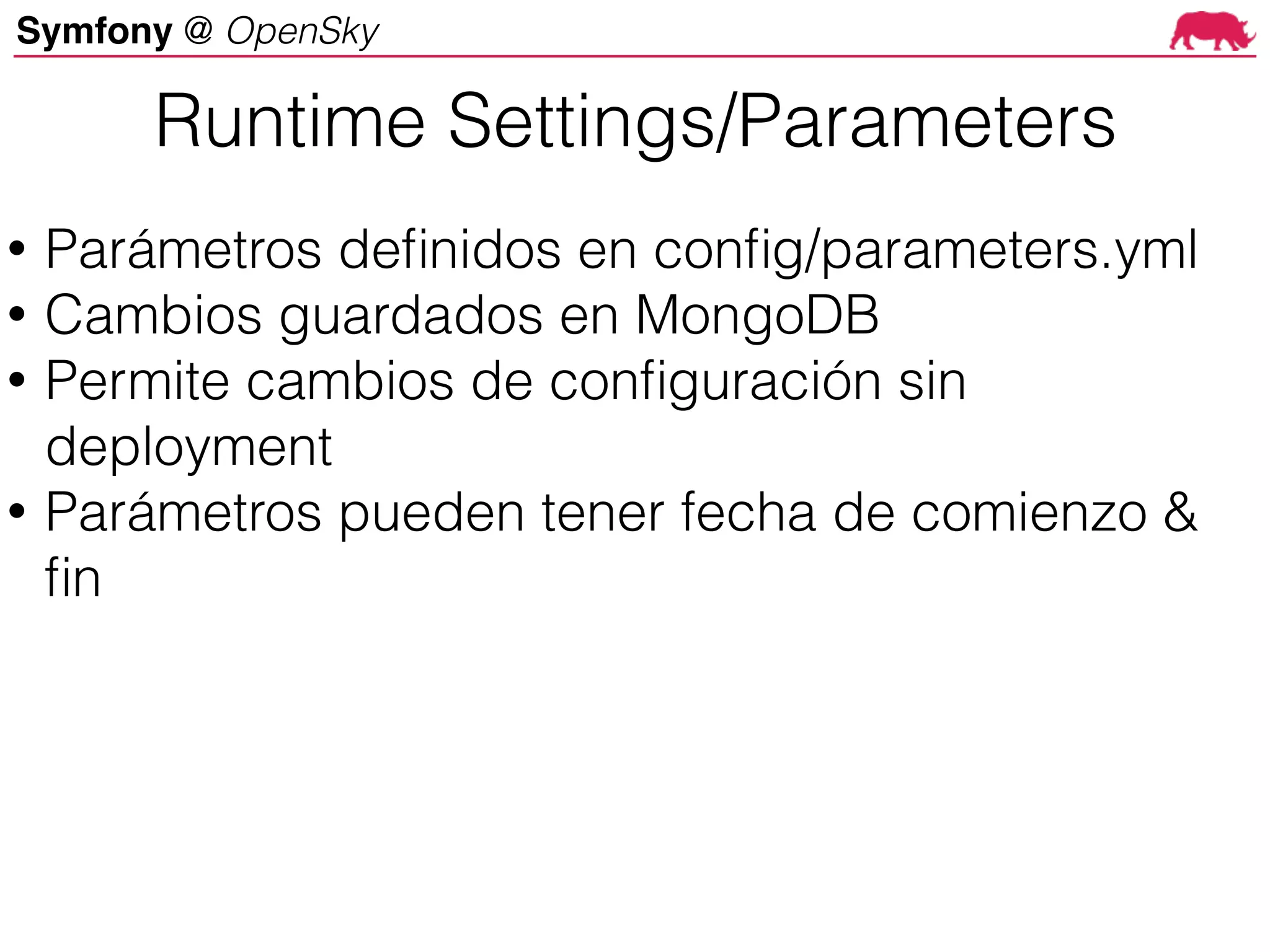 Symfony @ OpenSky
Runtime Settings/Parameters
• Parámetros definidos en config/parameters.yml
• Cambios guardados en MongoDB
• Permite cambios de configuración sin
deployment
• Parámetros pueden tener fecha de comienzo &
fin