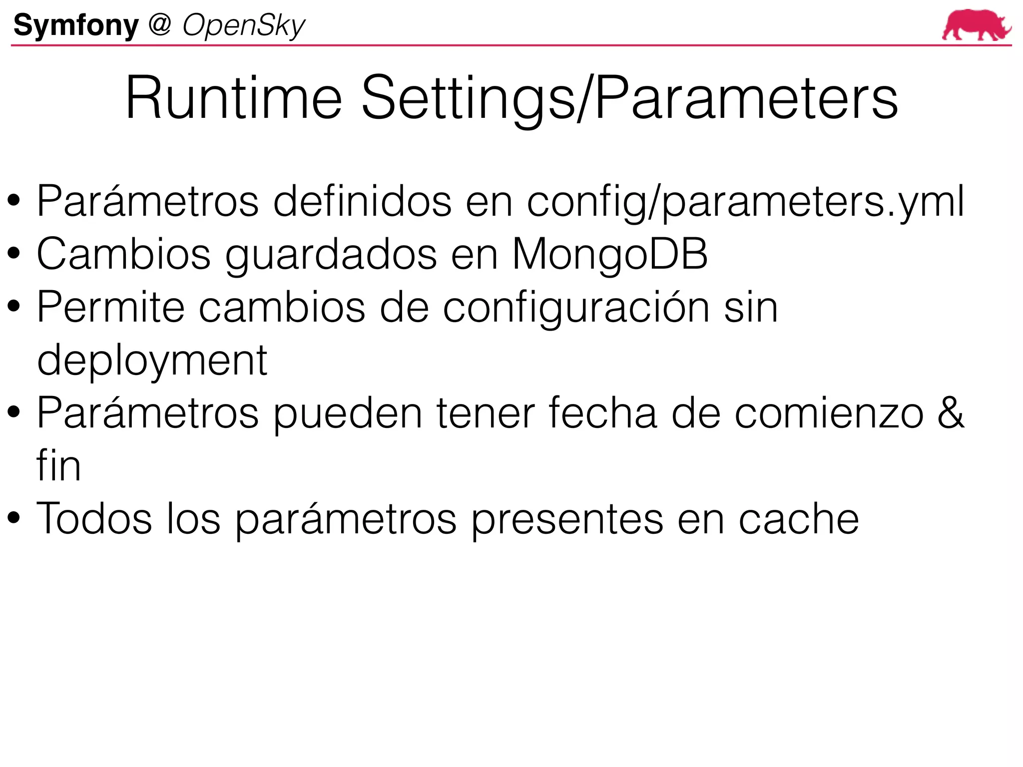 Symfony @ OpenSky
Runtime Settings/Parameters
• Parámetros definidos en config/parameters.yml
• Cambios guardados en MongoDB
• Permite cambios de configuración sin
deployment
• Parámetros pueden tener fecha de comienzo &
fin
• Todos los parámetros presentes en cache
