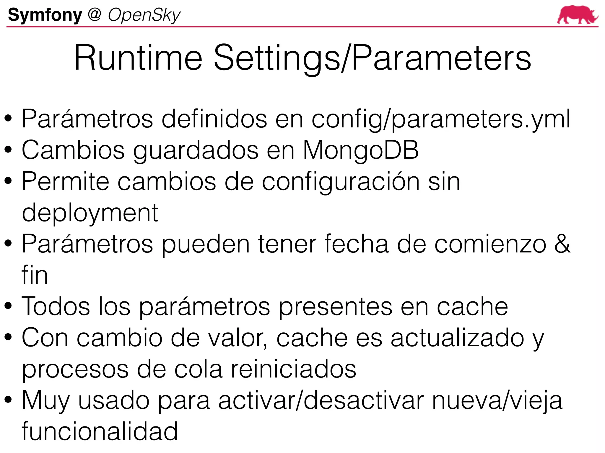 Symfony @ OpenSky
Runtime Settings/Parameters
• Parámetros definidos en config/parameters.yml
• Cambios guardados en MongoDB
• Permite cambios de configuración sin
deployment
• Parámetros pueden tener fecha de comienzo &
fin
• Todos los parámetros presentes en cache
• Con cambio de valor, cache es actualizado y
procesos de cola reiniciados
• Muy usado para activar/desactivar nueva/vieja
funcionalidad