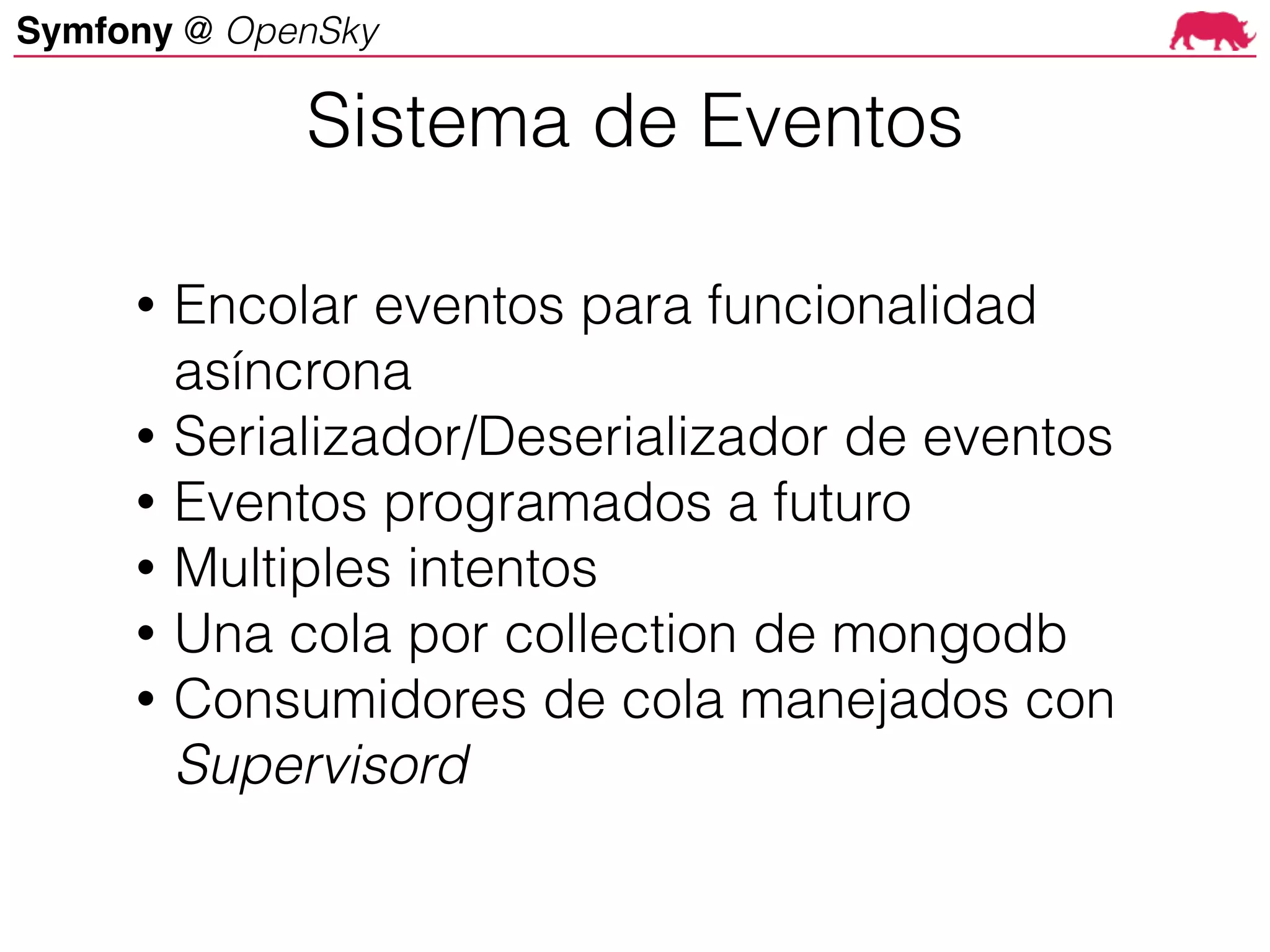 Symfony @ OpenSky
• Encolar eventos para funcionalidad
asíncrona
• Serializador/Deserializador de eventos
• Eventos programados a futuro
• Multiples intentos
• Una cola por collection de mongodb
• Consumidores de cola manejados con
Supervisord
Sistema de Eventos