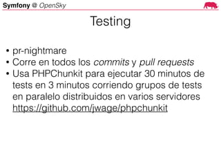 Symfony @ OpenSky
• pr-nightmare
• Corre en todos los commits y pull requests
• Usa PHPChunkit para ejecutar 30 minutos de
tests en 3 minutos corriendo grupos de tests
en paralelo distribuidos en varios servidores 
https://github.com/jwage/phpchunkit
Testing
 