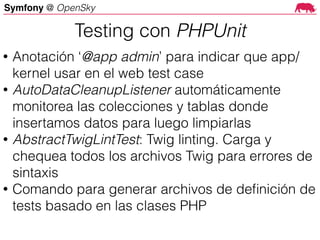 Symfony @ OpenSky
• Anotación ‘@app admin’ para indicar que app/
kernel usar en el web test case
• AutoDataCleanupListener automáticamente
monitorea las colecciones y tablas donde
insertamos datos para luego limpiarlas
• AbstractTwigLintTest: Twig linting. Carga y
chequea todos los archivos Twig para errores de
sintaxis
• Comando para generar archivos de deﬁnición de
tests basado en las clases PHP
Testing con PHPUnit
 