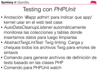Symfony @ OpenSky
• Anotación ‘@app admin’ para indicar que app/
kernel usar en el web test case
• AutoDataCleanupListener automáticamente
monitorea las colecciones y tablas donde
insertamos datos para luego limpiarlas
• AbstractTwigLintTest: Twig linting. Carga y
chequea todos los archivos Twig para errores de
sintaxis
• Comando para generar archivos de deﬁnición de
tests basado en las clases PHP
• Comando para PHPUnit watch
Testing con PHPUnit
 