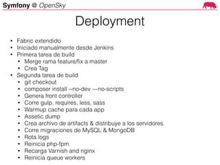 Symfony @ OpenSky
Deployment
• Fabric extendido
• Iniciado manualmente desde Jenkins
• Primera tarea de build
• Merge rama feature/ﬁx a master
• Crea Tag
• Segunda tarea de build
• git checkout
• composer install --no-dev —no-scripts
• Genera front controller
• Corre gulp, requires, less, sass
• Warmup cache para cada app
• Assetic dump
• Crea archivo de artifacts & distribuye a los servidores
• Corre migraciones de MySQL & MongoDB
• Rota logs
• Reinicia php-fpm
• Recarga Varnish and nginx
• Reinicia queue workers
 