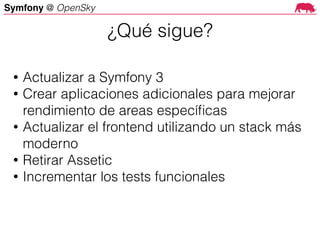 Symfony @ OpenSky
• Actualizar a Symfony 3
• Crear aplicaciones adicionales para mejorar
rendimiento de areas especíﬁcas
• Actualizar el frontend utilizando un stack más
moderno
• Retirar Assetic
• Incrementar los tests funcionales
¿Qué sigue?
 