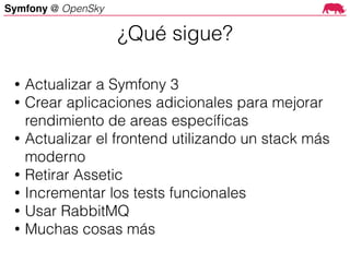 Symfony @ OpenSky
• Actualizar a Symfony 3
• Crear aplicaciones adicionales para mejorar
rendimiento de areas especíﬁcas
• Actualizar el frontend utilizando un stack más
moderno
• Retirar Assetic
• Incrementar los tests funcionales
• Usar RabbitMQ
• Muchas cosas más
¿Qué sigue?
 