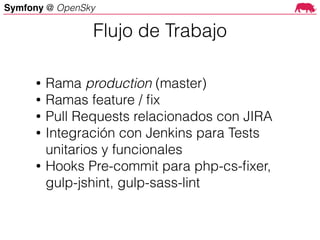 Symfony @ OpenSky
• Rama production (master)
• Ramas feature / ﬁx
• Pull Requests relacionados con JIRA
• Integración con Jenkins para Tests
unitarios y funcionales
• Hooks Pre-commit para php-cs-ﬁxer,
gulp-jshint, gulp-sass-lint
Flujo de Trabajo
 
