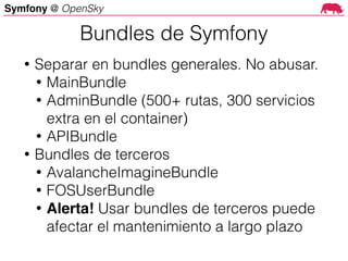 Symfony @ OpenSky
• Separar en bundles generales. No abusar.
• MainBundle
• AdminBundle (500+ rutas, 300 servicios
extra en el container)
• APIBundle
• Bundles de terceros
• AvalancheImagineBundle
• FOSUserBundle
• Alerta! Usar bundles de terceros puede
afectar el mantenimiento a largo plazo
Bundles de Symfony
 