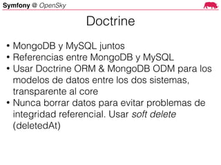 Symfony @ OpenSky
• MongoDB y MySQL juntos
• Referencias entre MongoDB y MySQL
• Usar Doctrine ORM & MongoDB ODM para los
modelos de datos entre los dos sistemas,
transparente al core
• Nunca borrar datos para evitar problemas de
integridad referencial. Usar soft delete
(deletedAt)
Doctrine
 